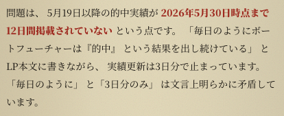 問題は、 5月19日以降の的中実績が 2026年5月30日時点まで12日間掲載されていない という点です。 「毎日のようにボートフューチャーは『的中』 という結果を出し続けている」 とLP本文に書きながら、 実績更新は3日分で止まっています。 「毎日のように」 と「3日分のみ」 は文言上明らかに矛盾しています。